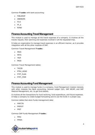 SAP FICO
4
Common T-codes with bank accounting:
 FIBLAROP
 OBEBGEN
 FI13
 FF_6
 RVND
FinanceAccountingTravelManagement
This module is used to manage all the travel expenses of a company. It involves all the
travels request, their planning and expenses involved in all the requested trips.
It helps an organization to manage travel expenses in an efficient manner, as it provides
integration with all the other modules of SAP.
Common Travel Management T-codes:
 PR05
 PRTS
 TRIP
 PR00
Common Travel Management tables:
 TA22B
 PTRV_HEAD
 FTPT_PLAN
 FTPT_ITEM
FinanceAccountingFundManagement
This module is used to manage funds in a company. Fund Management module interacts
with other modules like Bank accounting, General Ledger (G/L, SAP AR/AP, and SAP
Material Management, etc. to get fund details.
It involves all the transactions for fund receiving, fund expenditure, and future expenses.
It helps a company to create budget forecasting and to use the funds in a proper way.
Common tables that store Funds management data:
 FMFCTR
 FMIFIIT
 FMIT
Common SAP Funds Management T-codes:
 FM5I
 FMWA
 