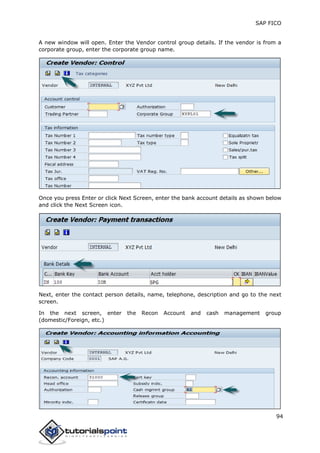 SAP FICO
94
A new window will open. Enter the Vendor control group details. If the vendor is from a
corporate group, enter the corporate group name.
Once you press Enter or click Next Screen, enter the bank account details as shown below
and click the Next Screen icon.
Next, enter the contact person details, name, telephone, description and go to the next
screen.
In the next screen, enter the Recon Account and cash management group
(domestic/Foreign, etc.)
 