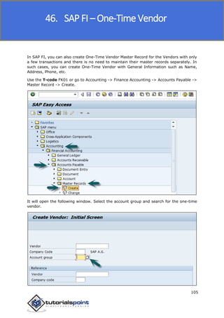 SAP FICO
105
In SAP FI, you can also create One-Time Vendor Master Record for the Vendors with only
a few transactions and there is no need to maintain their master records separately. In
such cases, you can create One-Time Vendor with General Information such as Name,
Address, Phone, etc.
Use the T-code FK01 or go to Accounting -> Finance Accounting -> Accounts Payable ->
Master Record -> Create.
It will open the following window. Select the account group and search for the one-time
vendor.
46. SAP FI – One-Time Vendor
 