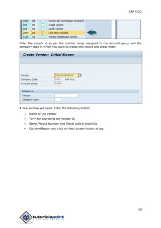 SAP FICO
106
Enter the vendor id as per the number range assigned to the account group and the
company code in which you want to create this record and press Enter.
A new window will open. Enter the following details:
 Name of the Vendor
 Term for searching the Vendor Id
 Street/House Number and Postal code 6 digit/City
 Country/Region and click on Next screen button at top
 