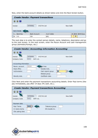 SAP FICO
108
Now, enter the bank account details as shown below and click the Next Screen button.
The next step is to enter the contact person details, name, telephone, description and go
to the next screen. In the next screen, enter the Recon Account and cash management
group (domestic/Foreign, etc.)
Click Next and enter the payment transactions accounting details. Enter Payt terms (like
pay immediately, pay after 14 days 3% cash, etc.).
 