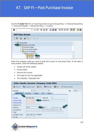 SAP FICO
110
Use the T-code FB60 for an incoming invoice or go to Accounting -> Financial Accounting
-> Accounts Payable -> Document Entry -> Invoice.
Enter the company code you want to post this invoice to and press Enter. It will open a
new window. Enter the following details:
 Vendor ID of the vendor
 Invoice Date
 Amount for Invoice
 Tax Code for the Tax Applicable
 Tax Indicator "Calculate Tax"
47. SAP FI – Post Purchase Invoice
 