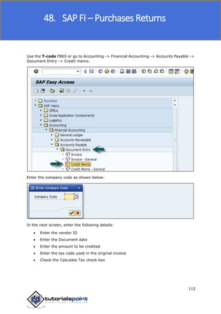 SAP FICO
112
Use the T-code FB65 or go to Accounting -> Financial Accounting -> Accounts Payable ->
Document Entry -> Credit memo.
Enter the company code as shown below:
In the next screen, enter the following details:
 Enter the vendor ID
 Enter the Document date
 Enter the amount to be credited
 Enter the tax code used in the original invoice
 Check the Calculate Tax check box
48. SAP FI – Purchases Returns
 