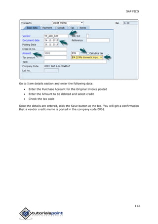 SAP FICO
113
Go to Item details section and enter the following data:
 Enter the Purchase Account for the Original Invoice posted
 Enter the Amount to be debited and select credit
 Check the tax code
Once the details are entered, click the Save button at the top. You will get a confirmation
that a vendor credit memo is posted in the company code 0001.
 