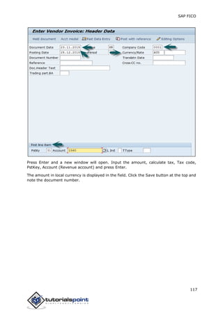 SAP FICO
117
Press Enter and a new window will open. Input the amount, calculate tax, Tax code,
PstKey, Account (Revenue account) and press Enter.
The amount in local currency is displayed in the field. Click the Save button at the top and
note the document number.
 