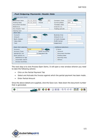 SAP FICO
121
The next step is to click Process Open Items. It will open a new window wherein you need
to take the following actions:
 Click on the Partial Payment Tab
 Select and Activate the Invoice against which the partial payment has been made.
 Enter Partial Amount
Once the above details are supplied, click the Save icon. Note down the document number
that is generated.
 