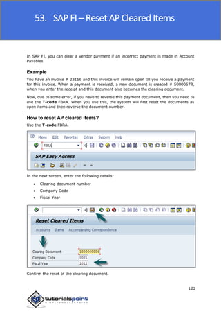 SAP FICO
122
In SAP FI, you can clear a vendor payment if an incorrect payment is made in Account
Payables.
Example
You have an invoice # 23156 and this invoice will remain open till you receive a payment
for this invoice. When a payment is received, a new document is created # 50000678,
when you enter the receipt and this document also becomes the clearing document.
Now, due to some error, if you have to reverse this payment document, then you need to
use the T-code FBRA. When you use this, the system will first reset the documents as
open items and then reverse the document number.
How to reset AP cleared items?
Use the T-code FBRA.
In the next screen, enter the following details:
 Clearing document number
 Company Code
 Fiscal Year
Confirm the reset of the clearing document.
53. SAP FI – Reset AP Cleared Items
 