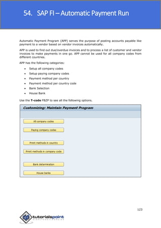 SAP FICO
123
Automatic Payment Program (APP) serves the purpose of posting accounts payable like
payment to a vendor based on vendor invoices automatically.
APP is used to find out due/overdue invoices and to process a list of customer and vendor
invoices to make payments in one go. APP cannot be used for all company codes from
different countries.
APP has the following categories:
 Setup all company codes
 Setup paying company codes
 Payment method per country
 Payment method per country code
 Bank Selection
 House Bank
Use the T-code FBZP to see all the following options.
54. SAP FI – Automatic Payment Run
 