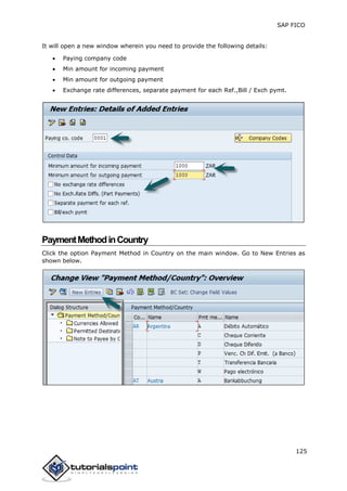 SAP FICO
125
It will open a new window wherein you need to provide the following details:
 Paying company code
 Min amount for incoming payment
 Min amount for outgoing payment
 Exchange rate differences, separate payment for each Ref.,Bill / Exch pymt.
PaymentMethodinCountry
Click the option Payment Method in Country on the main window. Go to New Entries as
shown below.
 