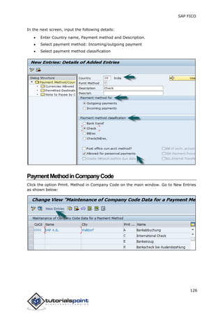 SAP FICO
126
In the next screen, input the following details:
 Enter Country name, Payment method and Description.
 Select payment method: Incoming/outgoing payment
 Select payment method classification
PaymentMethodinCompanyCode
Click the option Pmnt. Method in Company Code on the main window. Go to New Entries
as shown below:
 
