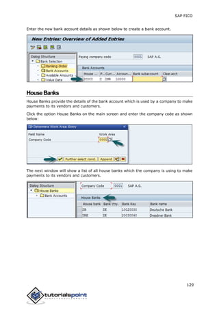 SAP FICO
129
Enter the new bank account details as shown below to create a bank account.
HouseBanks
House Banks provide the details of the bank account which is used by a company to make
payments to its vendors and customers.
Click the option House Banks on the main screen and enter the company code as shown
below:
The next window will show a list of all house banks which the company is using to make
payments to its vendors and customers.
 