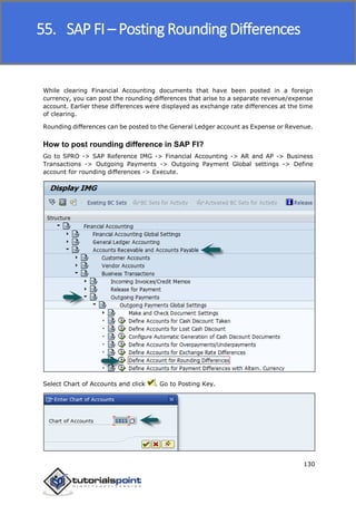 SAP FICO
130
While clearing Financial Accounting documents that have been posted in a foreign
currency, you can post the rounding differences that arise to a separate revenue/expense
account. Earlier these differences were displayed as exchange rate differences at the time
of clearing.
Rounding differences can be posted to the General Ledger account as Expense or Revenue.
How to post rounding difference in SAP FI?
Go to SPRO -> SAP Reference IMG -> Financial Accounting -> AR and AP -> Business
Transactions -> Outgoing Payments -> Outgoing Payment Global settings -> Define
account for rounding differences -> Execute.
Select Chart of Accounts and click . Go to Posting Key.
55. SAP FI – Posting Rounding Differences
 
