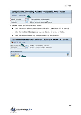 SAP FICO
131
In the next screen, enter the following details:
 Enter the G/L account to post rounding difference. Click Posting Key at the top.
 Enter the Credit and Debit posting key and click the Save icon at the top.
 Enter the request customizing number to save the configuration.
 