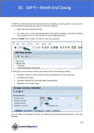 SAP FICO
132
In SAP FI, month-end closing involves activities in posting a closing period. You can carry
out the following activities as a part of month-end closing:
 Open and close posting periods
 You close one or more posting periods in the past for posting, and permit posting
to be made to one or more current or future posting periods.
Use the T-code F.05 or FAGL_FC_VAL for new G/L accounts.
It will open a new window wherein you need to enter the following details:
 Company Code for which Foreign Currency Valuation is to be carried out
 Evaluation Key Date
 Valuation Method for Exchange Rate Consideration
 Valuation in Currency Type
You can filter out Valuation activity by entering the appropriate parameters in the Tab
Screens.
56. SAP FI – Month End Closing
 