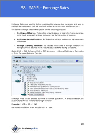 SAP FICO
136
Exchange Rates are used to define a relationship between two currencies and also to
maintain exchange rates that are used to translate an amount into another currency.
You define exchange rates in the system for the following purposes:
 Posting and Clearing: To translate amounts posted or cleared in foreign currency,
or to check a manually entered exchange rate during posting or clearing.
 Exchange Rate Differences: To determine gains or losses from exchange rate
differences.
 Foreign Currency Valuation: To valuate open items in foreign currency and
foreign currency balance sheet accounts as part of the closing operations.
Go to SPRO -> SAP Reference IMG -> SAP Netweaver -> General Settings -> Currencies
-> Enter Exchange Rates -> Execute.
Exchange rates can be entered as direct or indirect quotations. In direct quotation, we
give multiple of base currency to foreign currency.
Example: 1 USD = 65 × 1 INR
For indirect quotation, it will be 1/65 USD = 1 INR.
58. SAP FI – Exchange Rates
 