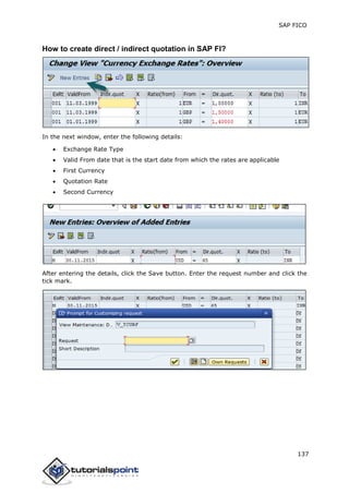 SAP FICO
137
How to create direct / indirect quotation in SAP FI?
In the next window, enter the following details:
 Exchange Rate Type
 Valid From date that is the start date from which the rates are applicable
 First Currency
 Quotation Rate
 Second Currency
After entering the details, click the Save button. Enter the request number and click the
tick mark.
 