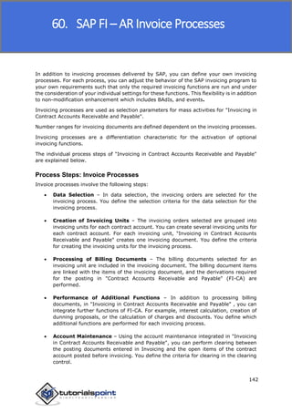 SAP FICO
142
In addition to invoicing processes delivered by SAP, you can define your own invoicing
processes. For each process, you can adjust the behavior of the SAP invoicing program to
your own requirements such that only the required invoicing functions are run and under
the consideration of your individual settings for these functions. This flexibility is in addition
to non-modification enhancement which includes BAdIs, and events.
Invoicing processes are used as selection parameters for mass activities for "Invoicing in
Contract Accounts Receivable and Payable".
Number ranges for invoicing documents are defined dependent on the invoicing processes.
Invoicing processes are a differentiation characteristic for the activation of optional
invoicing functions.
The individual process steps of "Invoicing in Contract Accounts Receivable and Payable"
are explained below.
Process Steps: Invoice Processes
Invoice processes involve the following steps:
 Data Selection – In data selection, the invoicing orders are selected for the
invoicing process. You define the selection criteria for the data selection for the
invoicing process.
 Creation of Invoicing Units – The invoicing orders selected are grouped into
invoicing units for each contract account. You can create several invoicing units for
each contract account. For each invoicing unit, "Invoicing in Contract Accounts
Receivable and Payable" creates one invoicing document. You define the criteria
for creating the invoicing units for the invoicing process.
 Processing of Billing Documents – The billing documents selected for an
invoicing unit are included in the invoicing document. The billing document items
are linked with the items of the invoicing document, and the derivations required
for the posting in "Contract Accounts Receivable and Payable" (FI-CA) are
performed.
 Performance of Additional Functions – In addition to processing billing
documents, in "Invoicing in Contract Accounts Receivable and Payable" , you can
integrate further functions of FI-CA. For example, interest calculation, creation of
dunning proposals, or the calculation of charges and discounts. You define which
additional functions are performed for each invoicing process.
 Account Maintenance – Using the account maintenance integrated in "Invoicing
in Contract Accounts Receivable and Payable", you can perform clearing between
the posting documents entered in Invoicing and the open items of the contract
account posted before invoicing. You define the criteria for clearing in the clearing
control.
60. SAP FI – AR Invoice Processes
 
