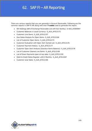 SAP FICO
145
There are various reports that you can generate in Account Receivable. Following are the
common reports in SAP FI AR along with their T-codes used to generate the report:
 Bill Holdings (Bill of Exchange Receivable List with ALV facility): S-ALR_87009987
 Customer Balances in Local Currency: S_ALR_87012172
 Customer Line Items: S_ALR_87012197
 Due Dates Analysis for Open Items: S_ALR_87012168
 List of Customer Open Items: S_ALR_87012173
 Customer Evaluation with Open Item Sorted List: S_ALR_87012176
 Customer Payment History: S_ALR_87012177
 Customer Open Item Analysis (Overdue Items Balance): S_ALR_87012178
 List of Customer Cleared Line Items: S_ALR_87012198
 List of Down Payments open at key date: S_ALR_87012199
 Debit & Credit Notes Register u2013 Monthly: S_ALR_87012287
 Customer-wise Sales: S_ALR_87012186
62. SAP FI – AR Reporting
 
