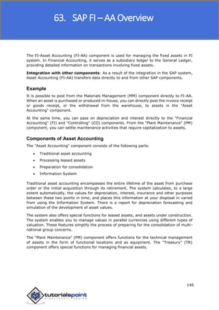 SAP FICO
146
The FI-Asset Accounting (FI-AA) component is used for managing the fixed assets in FI
system. In Financial Accounting, it serves as a subsidiary ledger to the General Ledger,
providing detailed information on transactions involving fixed assets.
Integration with other components: As a result of the integration in the SAP system,
Asset Accounting (FI-AA) transfers data directly to and from other SAP components.
Example
It is possible to post from the Materials Management (MM) component directly to FI-AA.
When an asset is purchased or produced in-house, you can directly post the invoice receipt
or goods receipt, or the withdrawal from the warehouse, to assets in the "Asset
Accounting" component.
At the same time, you can pass on depreciation and interest directly to the "Financial
Accounting" (FI) and "Controlling" (CO) components. From the "Plant Maintenance" (PM)
component, you can settle maintenance activities that require capitalization to assets.
Components of Asset Accounting
The "Asset Accounting" component consists of the following parts:
 Traditional asset accounting
 Processing leased assets
 Preparation for consolidation
 Information System
Traditional asset accounting encompasses the entire lifetime of the asset from purchase
order or the initial acquisition through its retirement. The system calculates, to a large
extent automatically, the values for depreciation, interest, insurance and other purposes
between these two points in time, and places this information at your disposal in varied
from using the Information System. There is a report for depreciation forecasting and
simulation of the development of asset values.
The system also offers special functions for leased assets, and assets under construction.
The system enables you to manage values in parallel currencies using different types of
valuation. These features simplify the process of preparing for the consolidation of multi-
national group concerns.
The "Plant Maintenance" (PM) component offers functions for the technical management
of assets in the form of functional locations and as equipment. The "Treasury" (TR)
component offers special functions for managing financial assets.
63. SAP FI – AA Overview
 