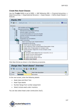 SAP FICO
147
Create New Asset Classes
Use the T-code OAOA or go to SPRO -> SAP Reference IMG -> Financial Accounting ->
Asset Accounting -> Organizational Structure -> Asset Classes -> Define Asset Classes ->
Execute.
Click New Entries as shown in the following screenshot.
In the next screen, enter the following details:
 Asset class and Short Text
 Asset Type details
 Number Range from number assignment
 Select include asset under inventory
You can also select Asset under construction (AuC).
 