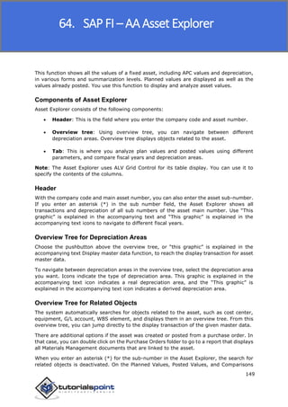 SAP FICO
149
This function shows all the values of a fixed asset, including APC values and depreciation,
in various forms and summarization levels. Planned values are displayed as well as the
values already posted. You use this function to display and analyze asset values.
Components of Asset Explorer
Asset Explorer consists of the following components:
 Header: This is the field where you enter the company code and asset number.
 Overview tree: Using overview tree, you can navigate between different
depreciation areas. Overview tree displays objects related to the asset.
 Tab: This is where you analyze plan values and posted values using different
parameters, and compare fiscal years and depreciation areas.
Note: The Asset Explorer uses ALV Grid Control for its table display. You can use it to
specify the contents of the columns.
Header
With the company code and main asset number, you can also enter the asset sub-number.
If you enter an asterisk (*) in the sub number field, the Asset Explorer shows all
transactions and depreciation of all sub numbers of the asset main number. Use “This
graphic” is explained in the accompanying text and “This graphic” is explained in the
accompanying text icons to navigate to different fiscal years.
Overview Tree for Depreciation Areas
Choose the pushbutton above the overview tree, or “this graphic” is explained in the
accompanying text Display master data function, to reach the display transaction for asset
master data.
To navigate between depreciation areas in the overview tree, select the depreciation area
you want. Icons indicate the type of depreciation area. This graphic is explained in the
accompanying text icon indicates a real depreciation area, and the “This graphic” is
explained in the accompanying text icon indicates a derived depreciation area.
Overview Tree for Related Objects
The system automatically searches for objects related to the asset, such as cost center,
equipment, G/L account, WBS element, and displays them in an overview tree. From this
overview tree, you can jump directly to the display transaction of the given master data.
There are additional options if the asset was created or posted from a purchase order. In
that case, you can double click on the Purchase Orders folder to go to a report that displays
all Materials Management documents that are linked to the asset.
When you enter an asterisk (*) for the sub-number in the Asset Explorer, the search for
related objects is deactivated. On the Planned Values, Posted Values, and Comparisons
64. SAP FI – AA Asset Explorer
 