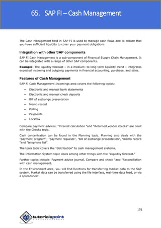SAP FICO
151
The Cash Management field in SAP FI is used to manage cash flows and to ensure that
you have sufficient liquidity to cover your payment obligations.
Integration with other SAP components
SAP FI Cash Management is a sub-component of Financial Supply Chain Management. It
can be integrated with a range of other SAP components.
Example: The liquidity forecast – in a medium- to long-term liquidity trend – integrates
expected incoming and outgoing payments in financial accounting, purchase, and sales.
Features of Cash Management
SAP FI Cash Management Incomings area covers the following topics:
 Electronic and manual bank statements
 Electronic and manual check deposits
 Bill of exchange presentation
 Memo record
 Polling
 Payments
 Lockbox
Compare payment advices, "Interest calculation "and "Returned vendor checks" are dealt
with the Checks topic.
Cash concentration can be found in the Planning topic. Planning also deals with the
"payment program", "payment requests", "bill of exchange presentation", "memo record
"and "telephone list".
The tools topic covers the "distribution" to cash management systems.
The Information System topic deals among other things with the "Liquidity forecast."
Further topics include: Payment advice journal, Compare and check "and "Reconciliation
with cash management.
In the Environment area, you will find functions for transferring market data to the SAP
system. Market data can be transferred using the file interface, real-time data feed, or via
a spreadsheet.
65. SAP FI – Cash Management
 