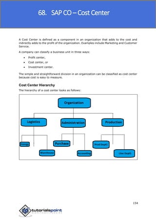 SAP FICO
154
A Cost Center is defined as a component in an organization that adds to the cost and
indirectly adds to the profit of the organization. Examples include Marketing and Customer
Service.
A company can classify a business unit in three ways:
 Profit center,
 Cost center, or
 Investment center.
The simple and straightforward division in an organization can be classified as cost center
because cost is easy to measure.
Cost Center Hierarchy
The hierarchy of a cost center looks as follows:
68. SAP CO – Cost Center
 