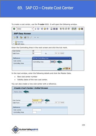 SAP FICO
155
To create a cost center, use the T-code KS01. It will open the following window.
Enter the Controlling Area in the next screen and click the tick mark.
In the next window, enter the following details and click the Master Data.
 New cost center number
 Validity dates of the new cost center.
You can also create a new cost center with a reference.
69. SAP CO – Create Cost Center
 