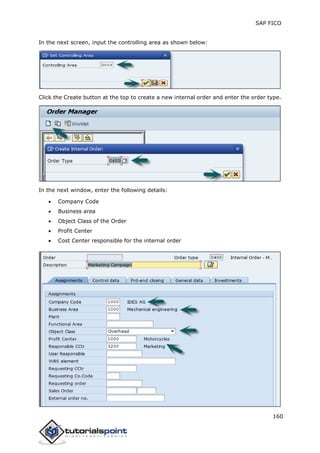 SAP FICO
160
In the next screen, input the controlling area as shown below:
Click the Create button at the top to create a new internal order and enter the order type.
In the next window, enter the following details:
 Company Code
 Business area
 Object Class of the Order
 Profit Center
 Cost Center responsible for the internal order
 