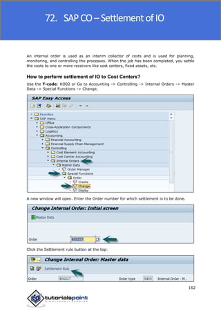 SAP FICO
162
An internal order is used as an interim collector of costs and is used for planning,
monitoring, and controlling the processes. When the job has been completed, you settle
the costs to one or more receivers like cost centers, fixed assets, etc.
How to perform settlement of IO to Cost Centers?
Use the T-code: KO02 or Go to Accounting -> Controlling -> Internal Orders -> Master
Data -> Special Functions -> Change.
A new window will open. Enter the Order number for which settlement is to be done.
Click the Settlement rule button at the top:
72. SAP CO – Settlement of IO
 