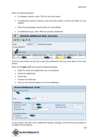 SAP FICO
163
Enter the following details:
 In Category column, enter 'CTR' for the cost center.
 In Settlement receiver Column, enter the Cost Center in which the Order is to be
settled.
 Enter the percentage amount which is to be settled.
 In Settlement type, enter 'PER' for periodic settlement.
Click the save button at the top to save the settlement rule and come back to the main
screen.
Enter the T-code KO88 and input the following details:
 Order for which the settlement rule is maintained
 Period for settlement
 Fiscal Year
 Uncheck the Test Run
 Click on the Execute Button to run the settlement
A new window will open with a Settlement display message. Click the Continue button to
complete the processing.
 