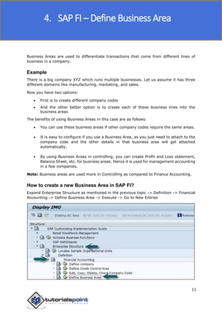 SAP FICO
11
Business Areas are used to differentiate transactions that come from different lines of
business in a company.
Example
There is a big company XYZ which runs multiple businesses. Let us assume it has three
different domains like manufacturing, marketing, and sales.
Now you have two options:
 First is to create different company codes
 And the other better option is to create each of these business lines into the
business areas
The benefits of using Business Areas in this case are as follows:
 You can use these business areas if other company codes require the same areas.
 It is easy to configure if you use a Business Area, as you just need to attach to the
company code and the other details in that business area will get attached
automatically.
 By using Business Areas in controlling, you can create Profit and Loss statement,
Balance Sheet, etc. for business areas. Hence it is used for management accounting
in a few companies.
Note: Business areas are used more in Controlling as compared to Finance Accounting.
How to create a new Business Area in SAP FI?
Expand Enterprise Structure as mentioned in the previous topic -> Definition -> Financial
Accounting -> Define Business Area -> Execute -> Go to New Entries
4. SAP FI – Define Business Area
 