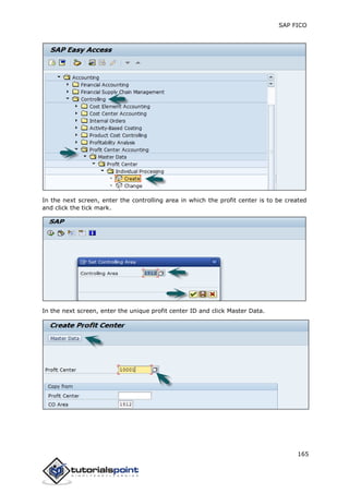 SAP FICO
165
In the next screen, enter the controlling area in which the profit center is to be created
and click the tick mark.
In the next screen, enter the unique profit center ID and click Master Data.
 