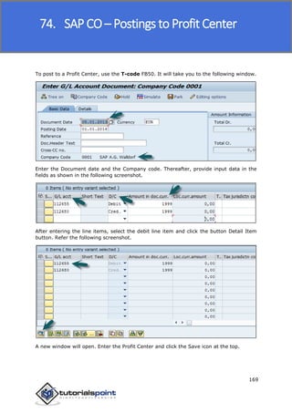 SAP FICO
169
To post to a Profit Center, use the T-code FB50. It will take you to the following window.
Enter the Document date and the Company code. Thereafter, provide input data in the
fields as shown in the following screenshot.
After entering the line items, select the debit line item and click the button Detail Item
button. Refer the following screenshot.
A new window will open. Enter the Profit Center and click the Save icon at the top.
74. SAP CO – Postings to Profit Center
 