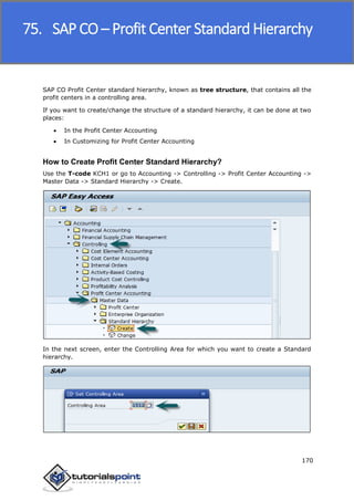 SAP FICO
170
SAP CO Profit Center standard hierarchy, known as tree structure, that contains all the
profit centers in a controlling area.
If you want to create/change the structure of a standard hierarchy, it can be done at two
places:
 In the Profit Center Accounting
 In Customizing for Profit Center Accounting
How to Create Profit Center Standard Hierarchy?
Use the T-code KCH1 or go to Accounting -> Controlling -> Profit Center Accounting ->
Master Data -> Standard Hierarchy -> Create.
In the next screen, enter the Controlling Area for which you want to create a Standard
hierarchy.
75. SAP CO – Profit Center Standard Hierarchy
 