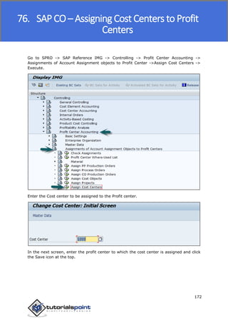 SAP FICO
172
Go to SPRO -> SAP Reference IMG -> Controlling -> Profit Center Accounting ->
Assignments of Account Assignment objects to Profit Center ->Assign Cost Centers ->
Execute.
Enter the Cost center to be assigned to the Profit center.
In the next screen, enter the profit center to which the cost center is assigned and click
the Save icon at the top.
76. SAP CO – Assigning Cost Centers to Profit
Centers
 