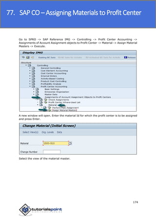 SAP FICO
174
Go to SPRO -> SAP Reference IMG -> Controlling -> Profit Center Accounting ->
Assignments of Account Assignment objects to Profit Center -> Material -> Assign Material
Masters -> Execute.
A new window will open. Enter the material Id for which the profit center is to be assigned
and press Enter.
Select the view of the material master.
77. SAP CO – Assigning Materials to Profit Center
 