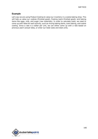 SAP FICO
180
Example
Let's say we are using Product Costing to value our inventory in a cookie baking shop. This
will help us value our cookies (finished good), frosting (semi-finished good), and baking
items like eggs, milk, and sugar (raw materials). In order to calculate costs, we need to
come up with rates for each activity, such as mixing baking items, oven baking, and cookie
cooling. Since a rate is a dollar per unit, we can either come up with a rate based on
previous year's actual rates, or enter our total costs and total units.
 