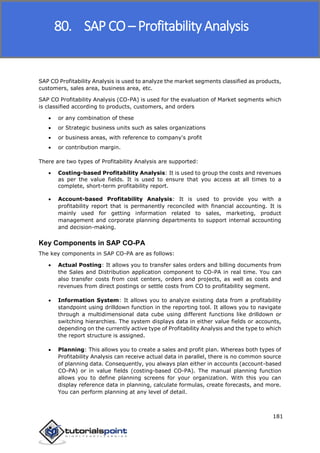 SAP FICO
181
SAP CO Profitability Analysis is used to analyze the market segments classified as products,
customers, sales area, business area, etc.
SAP CO Profitability Analysis (CO-PA) is used for the evaluation of Market segments which
is classified according to products, customers, and orders
 or any combination of these
 or Strategic business units such as sales organizations
 or business areas, with reference to company's profit
 or contribution margin.
There are two types of Profitability Analysis are supported:
 Costing-based Profitability Analysis: It is used to group the costs and revenues
as per the value fields. It is used to ensure that you access at all times to a
complete, short-term profitability report.
 Account-based Profitability Analysis: It is used to provide you with a
profitability report that is permanently reconciled with financial accounting. It is
mainly used for getting information related to sales, marketing, product
management and corporate planning departments to support internal accounting
and decision-making.
Key Components in SAP CO-PA
The key components in SAP CO-PA are as follows:
 Actual Posting: It allows you to transfer sales orders and billing documents from
the Sales and Distribution application component to CO-PA in real time. You can
also transfer costs from cost centers, orders and projects, as well as costs and
revenues from direct postings or settle costs from CO to profitability segment.
 Information System: It allows you to analyze existing data from a profitability
standpoint using drilldown function in the reporting tool. It allows you to navigate
through a multidimensional data cube using different functions like drilldown or
switching hierarchies. The system displays data in either value fields or accounts,
depending on the currently active type of Profitability Analysis and the type to which
the report structure is assigned.
 Planning: This allows you to create a sales and profit plan. Whereas both types of
Profitability Analysis can receive actual data in parallel, there is no common source
of planning data. Consequently, you always plan either in accounts (account-based
CO-PA) or in value fields (costing-based CO-PA). The manual planning function
allows you to define planning screens for your organization. With this you can
display reference data in planning, calculate formulas, create forecasts, and more.
You can perform planning at any level of detail.
80. SAP CO – Profitability Analysis
 