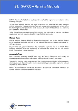 SAP FICO
183
SAP CO Planning Method allows you to plan the profitability segments as mentioned in the
Planning packages.
To execute a planning method, you need to define it in a parameter set. Each planning
method is executed via parameter set. To create a parameter set, you need to first define
the Planning level. For parameter set to execute, there should be at least one planning
package exists at that level.
There are two different types of planning methods and they differ in the way they allow
you to enter and edit planning data for the profitability segments.
Manual Type
Manual planning methods allows you to enter planning data and display planning data in
the profitability segments specified in the planning package are listed individually for
editing or display.
In parameter set, you mention how the profitability segments are to be listed. When
planning method is executed, processing of parameter set occurs and you can directly
check the results of your processing.
Automatic Type
With automatic planning methods like copy, top-down distribution and delete, all
profitability segments that are specified in the planning package are processed.
You need to mention in the parameter set like- how these segments are to be processed,
when you execute the method, the system automatically processes the segments without
any need of manual action.
Results of the processing can be checked using a report in the information system or by
manual planning method display planning data.
81. SAP CO – Planning Methods
 