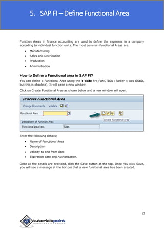 SAP FICO
13
Function Areas in finance accounting are used to define the expenses in a company
according to individual function units. The most common Functional Areas are:
 Manufacturing
 Sales and Distribution
 Production
 Administration
How to Define a Functional area in SAP FI?
You can define a Functional Area using the T-code FM_FUNCTION (Earlier it was OKBD,
but this is obsolete). It will open a new window.
Click on Create Functional Area as shown below and a new window will open.
Enter the following details:
 Name of Functional Area
 Description
 Validity to and from date
 Expiration date and Authorization.
Once all the details are provided, click the Save button at the top. Once you click Save,
you will see a message at the bottom that a new functional area has been created.
5. SAP FI – Define Functional Area
 
