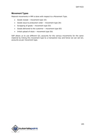 SAP FICO
185
Movement Types
Material movements in MM is done with respect to a Movement Type.
 Goods receipt – movement type 101
 Goods issue to production order – movement type 261
 Scrapping of goods – movement type 551
 Goods delivered to the customer – movement type 601
 Initial upload of stock – movement type 561
SAP allows us to use different G/L accounts for the various movements for the same
material by linking this movement type to a transaction key and hence we can set G/L
accounts as per movement type.
 