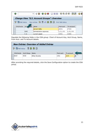SAP FICO
21
Populate the following fields in the COA group: Chart of Account Key, Acct Group, Name,
From Acct. and To Account details.
After providing the required details, click the Save Configuration option to create the COA
group.
 