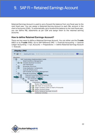 SAP FICO
22
Retained Earnings Account is used to carry forward the balance from one fiscal year to the
next fiscal year. You can assign a Retained Earning Account to each P&L account in the
chart of accounts (COA). To automatically carry forward the balance to the next fiscal year,
you can define P&L statements as per COA and assign them to the retained earning
accounts.
How to define Retained Earnings Account?
There are two ways to define a Retained Earnings Account. You can either use the T-code
OB53 or by T-code SPRO. Go to SAP Reference IMG -> Financial Accounting -> General
Ledger Accounting -> G/L Accounts -> Preparations -> Define Retained Earnings Account
-> Execute.
9. SAP FI – Retained Earnings Account
 