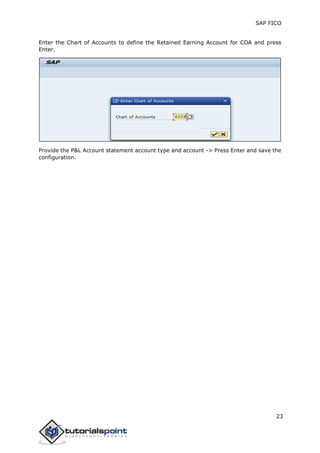 SAP FICO
23
Enter the Chart of Accounts to define the Retained Earning Account for COA and press
Enter.
Provide the P&L Account statement account type and account -> Press Enter and save the
configuration.
 