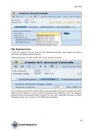 SAP FICO
26
P&L Statement Acct
If the G/L account is to be used for P&L Statement Account, then select this option,
otherwise use Balance Sheet Account.
Under description, provide a short text or G/L account long text.
The next step is to click the Control Data and provide data for Account Currency and other
fields such as Balance in local currency, Exchange rate difference key, Tax category,
posting without tax allowed, Recon account for acct type, alternative account number,
Tolerance group, etc. as shown in the following screenshot.
 
