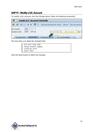 SAP FICO
31
SAPFI–ModifyaG/LAccount
To modify a G/L account, click the Change option. Refer the following screenshot.
The next step is to select the changed field:
Click the Save button to effect the changes.
 