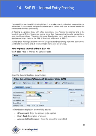 SAP FICO
34
The use of Journal Entry (JE) posting in SAP FI is to take a batch, validate it for consistency,
and create FI documents and post those entries in various line item accounts needed for
subsequent business processing.
JE Posting is a process that, with a few exceptions, runs "behind the scenes" and is the
heart of Journal Entry. It receives journal entry data (representing financial transactions)
from the PRA modules (Valuation, Revenue Distribution, etc.), and summarizes them in
batches and posts them to the PRA JE line item tables and to SAP FI.
Journal Entry Posting is the link between the journal entries coming from PRA applications
and the FI documents and JE line item table items that are created.
How to post a journal Entry in SAP FI?
Use T-code FB50 -> Provide the Company code.
Enter the document date as shown below:
The next step is to provide the following details:
 G/L Account: Enter the account to be credited
 Short Text: Description of amount
 Amount in Doc Currency: Enter the amount to be credited
14. SAP FI – Journal Entry Posting
 