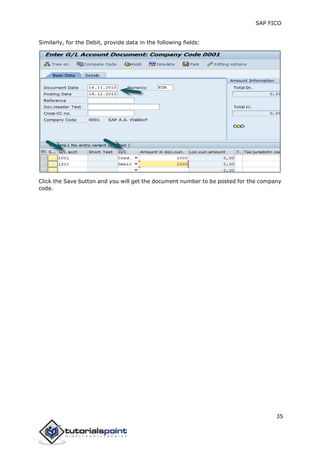 SAP FICO
35
Similarly, for the Debit, provide data in the following fields:
Click the Save button and you will get the document number to be posted for the company
code.
 