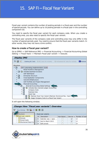 SAP FICO
36
Fiscal year variant contains the number of posting periods in a fiscal year and the number
of special periods. You can define up to 16 posting periods in a fiscal year in the controlling
component CO.
You need to specify the fiscal year variant for each company code. When you create a
controlling area, you also need to specify the fiscal year variant.
The fiscal year variants of the company code and controlling area may only differ in the
number of special periods used. You need to ensure that the fiscal year variants match. In
other words, they may not have a time conflict.
How to create a Fiscal year variant?
Go to SPRO -> SAP Reference IMG -> Financial Accounting -> Financial Accounting Global
Setting -> Fiscal Years -> Maintain Fiscal year variant -> Execute.
It will open the following window.
15. SAP FI – Fiscal Year Variant
 